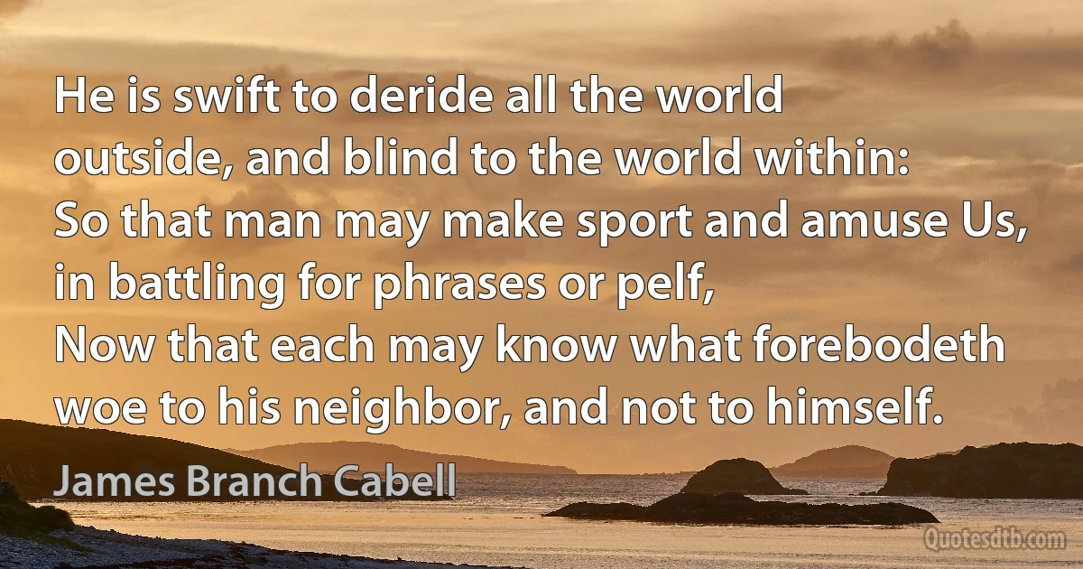 He is swift to deride all the world outside, and blind to the world within:
So that man may make sport and amuse Us, in battling for phrases or pelf,
Now that each may know what forebodeth woe to his neighbor, and not to himself. (James Branch Cabell)