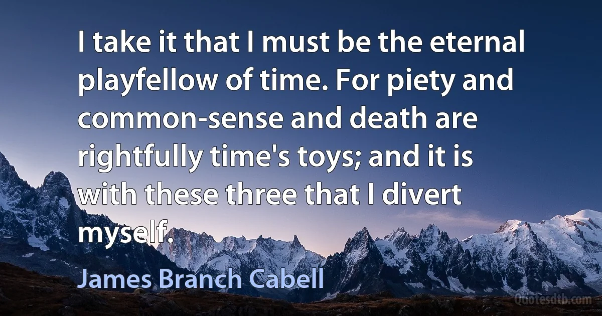 I take it that I must be the eternal playfellow of time. For piety and common-sense and death are rightfully time's toys; and it is with these three that I divert myself. (James Branch Cabell)