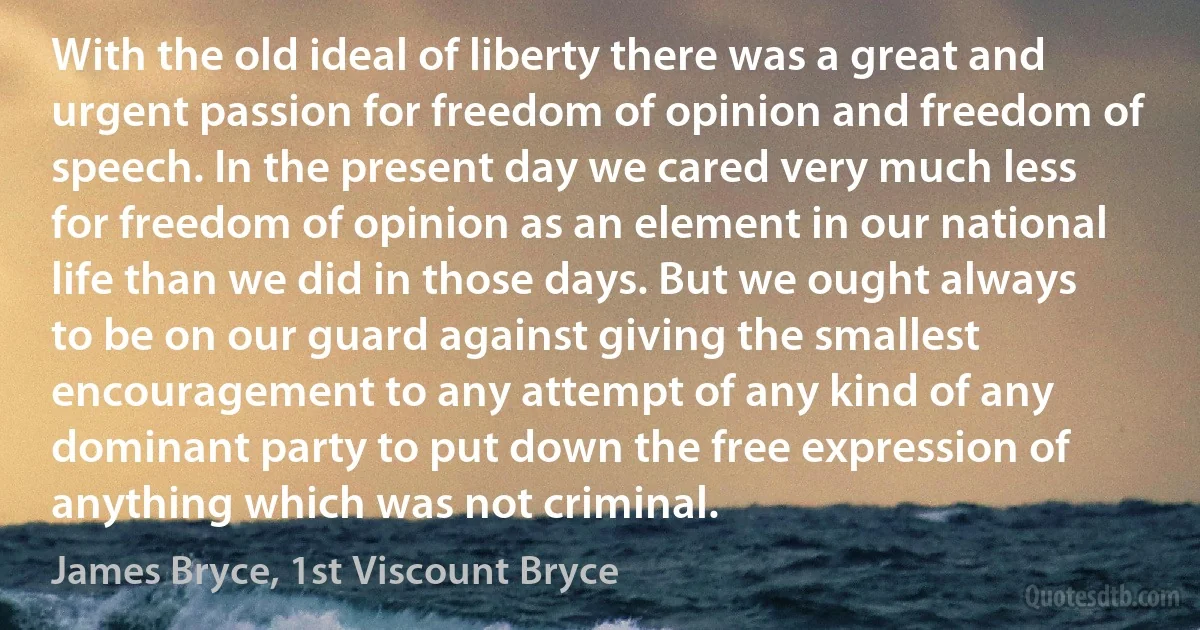 With the old ideal of liberty there was a great and urgent passion for freedom of opinion and freedom of speech. In the present day we cared very much less for freedom of opinion as an element in our national life than we did in those days. But we ought always to be on our guard against giving the smallest encouragement to any attempt of any kind of any dominant party to put down the free expression of anything which was not criminal. (James Bryce, 1st Viscount Bryce)