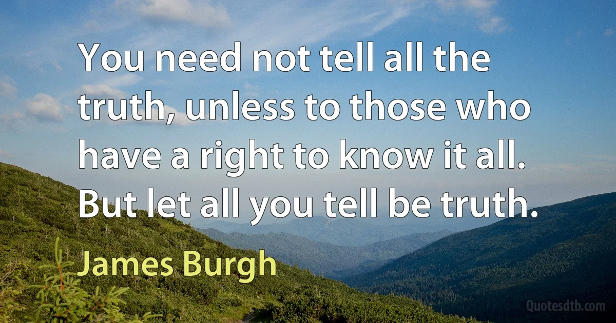 You need not tell all the truth, unless to those who have a right to know it all. But let all you tell be truth. (James Burgh)