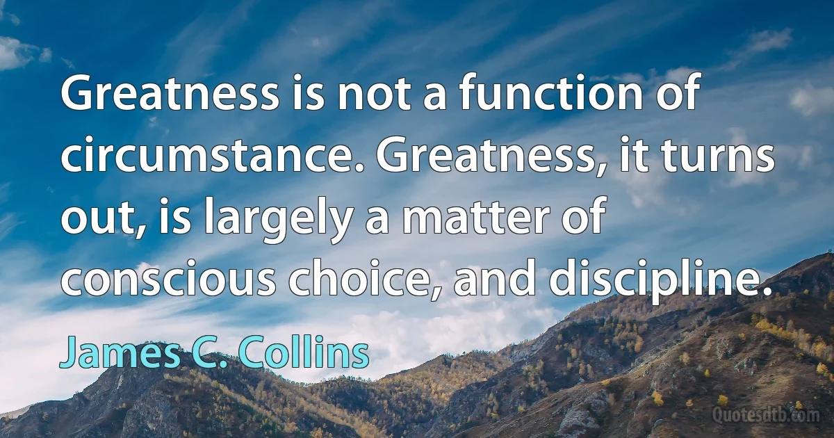 Greatness is not a function of circumstance. Greatness, it turns out, is largely a matter of conscious choice, and discipline. (James C. Collins)