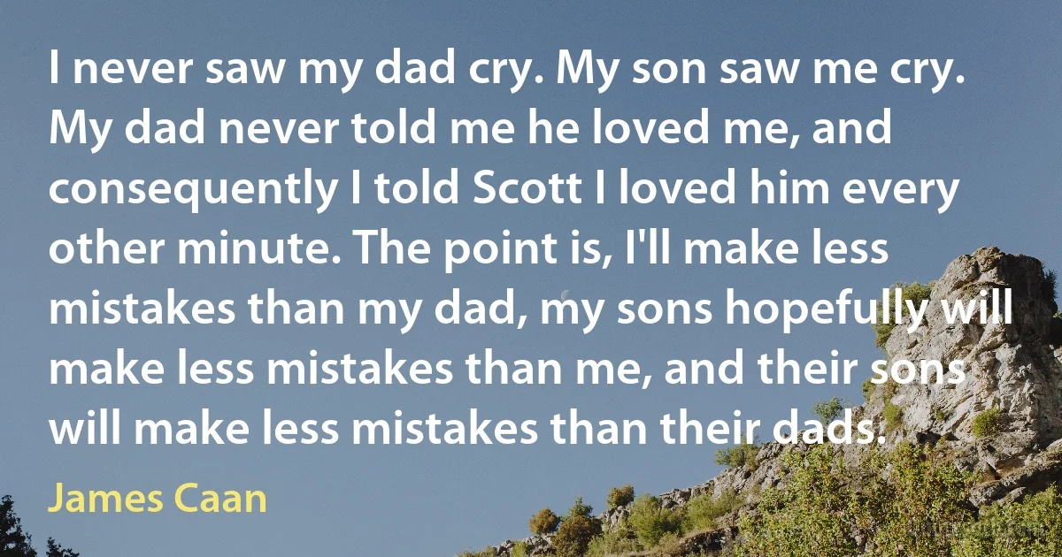 I never saw my dad cry. My son saw me cry. My dad never told me he loved me, and consequently I told Scott I loved him every other minute. The point is, I'll make less mistakes than my dad, my sons hopefully will make less mistakes than me, and their sons will make less mistakes than their dads. (James Caan)