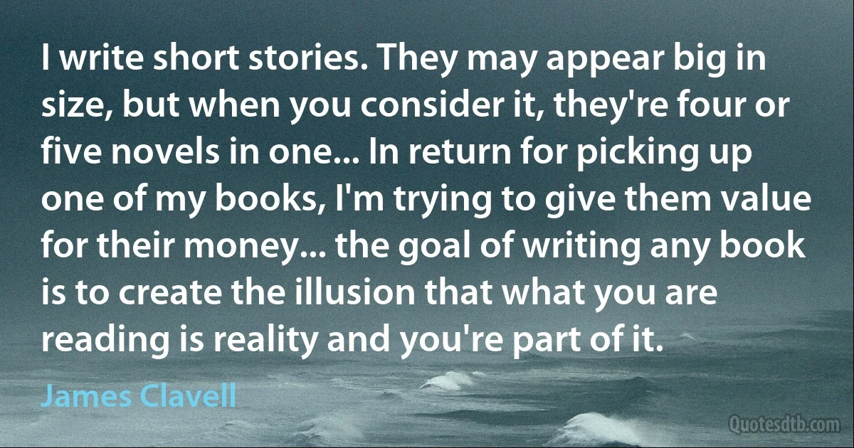 I write short stories. They may appear big in size, but when you consider it, they're four or five novels in one... In return for picking up one of my books, I'm trying to give them value for their money... the goal of writing any book is to create the illusion that what you are reading is reality and you're part of it. (James Clavell)