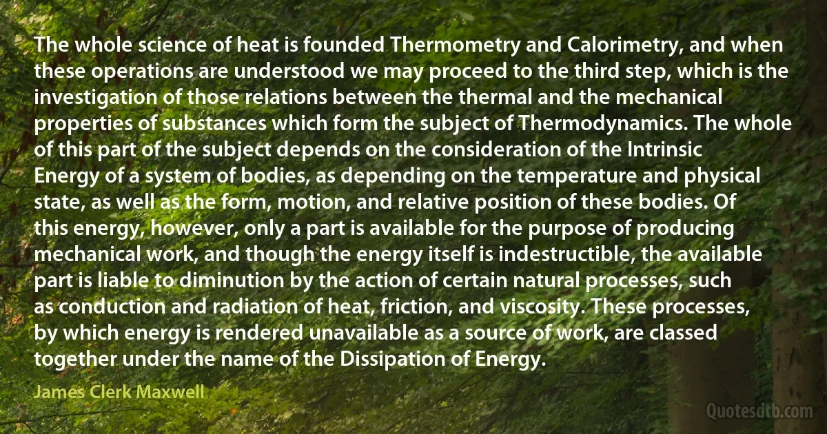 The whole science of heat is founded Thermometry and Calorimetry, and when these operations are understood we may proceed to the third step, which is the investigation of those relations between the thermal and the mechanical properties of substances which form the subject of Thermodynamics. The whole of this part of the subject depends on the consideration of the Intrinsic Energy of a system of bodies, as depending on the temperature and physical state, as well as the form, motion, and relative position of these bodies. Of this energy, however, only a part is available for the purpose of producing mechanical work, and though the energy itself is indestructible, the available part is liable to diminution by the action of certain natural processes, such as conduction and radiation of heat, friction, and viscosity. These processes, by which energy is rendered unavailable as a source of work, are classed together under the name of the Dissipation of Energy. (James Clerk Maxwell)