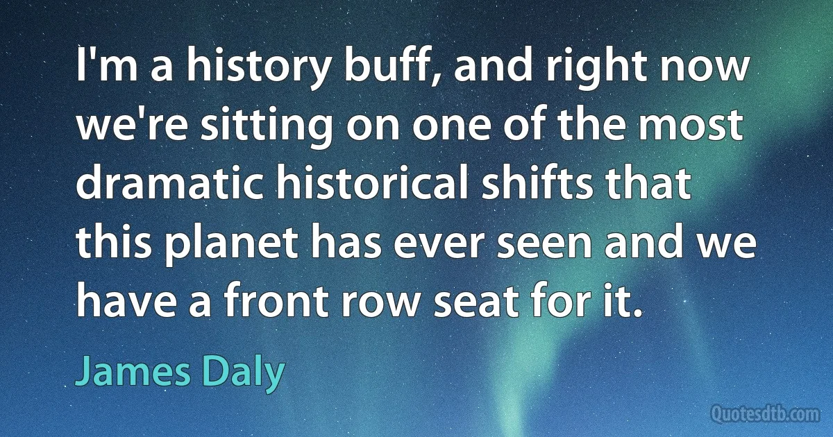 I'm a history buff, and right now we're sitting on one of the most dramatic historical shifts that this planet has ever seen and we have a front row seat for it. (James Daly)