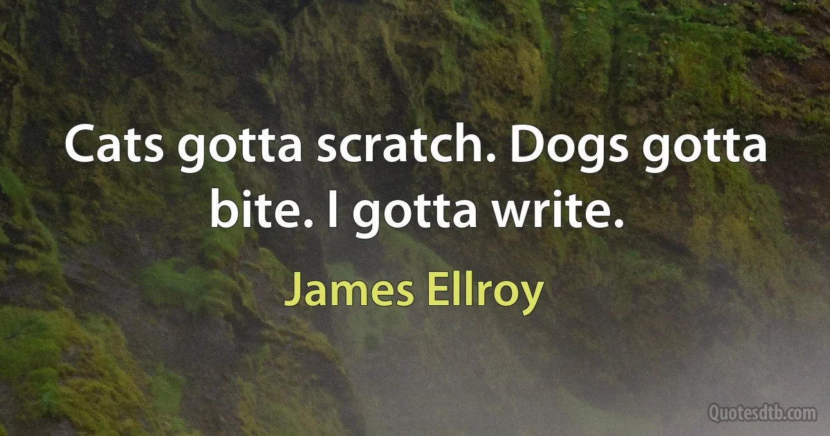 Cats gotta scratch. Dogs gotta bite. I gotta write. (James Ellroy)