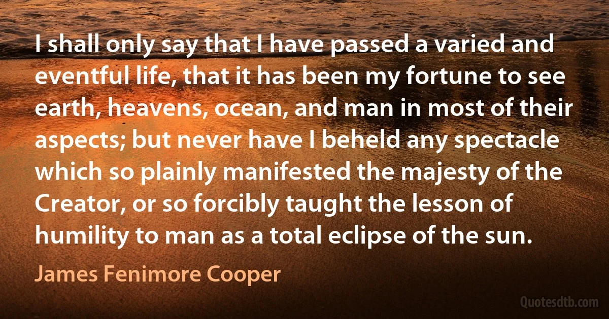 I shall only say that I have passed a varied and eventful life, that it has been my fortune to see earth, heavens, ocean, and man in most of their aspects; but never have I beheld any spectacle which so plainly manifested the majesty of the Creator, or so forcibly taught the lesson of humility to man as a total eclipse of the sun. (James Fenimore Cooper)