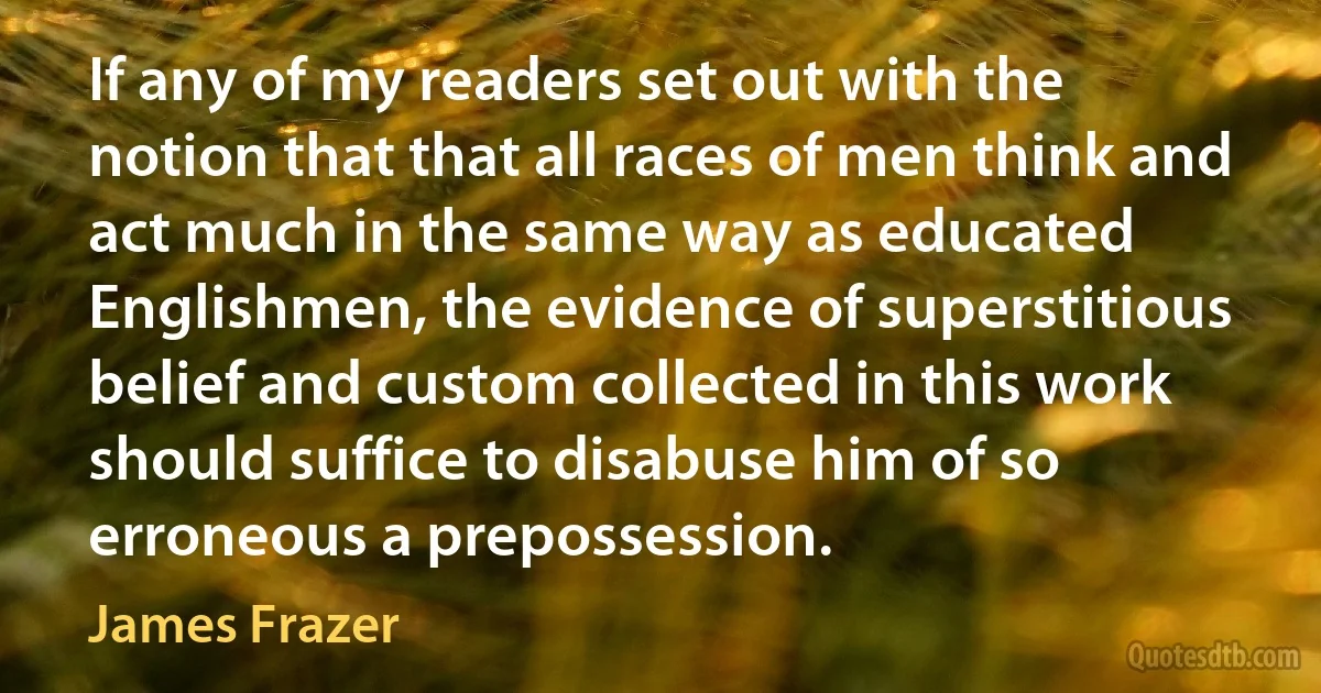 If any of my readers set out with the notion that that all races of men think and act much in the same way as educated Englishmen, the evidence of superstitious belief and custom collected in this work should suffice to disabuse him of so erroneous a prepossession. (James Frazer)