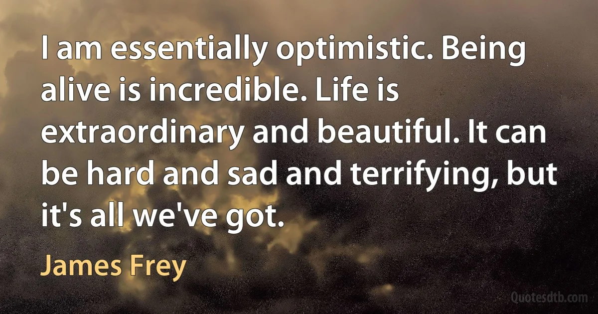 I am essentially optimistic. Being alive is incredible. Life is extraordinary and beautiful. It can be hard and sad and terrifying, but it's all we've got. (James Frey)