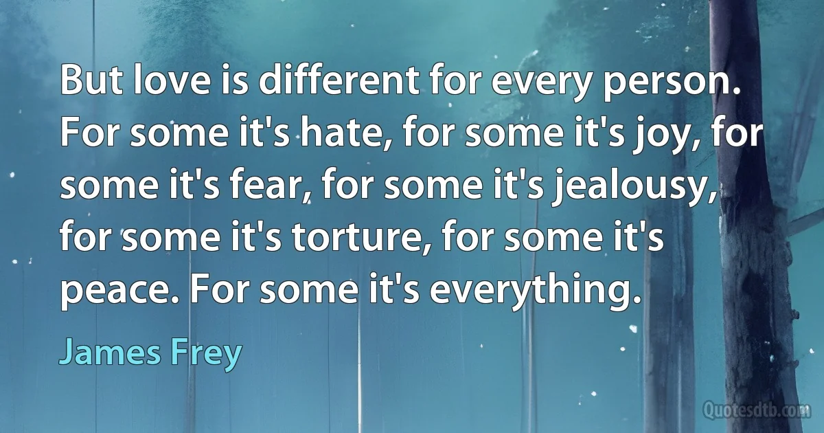 But love is different for every person. For some it's hate, for some it's joy, for some it's fear, for some it's jealousy, for some it's torture, for some it's peace. For some it's everything. (James Frey)