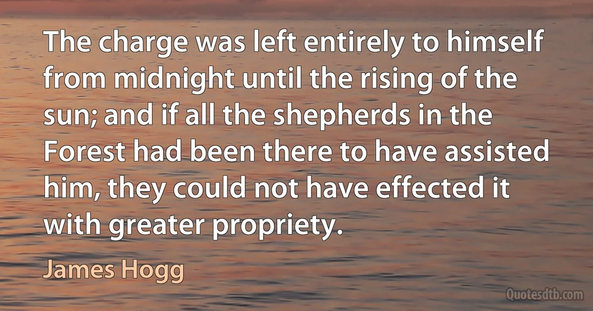 The charge was left entirely to himself from midnight until the rising of the sun; and if all the shepherds in the Forest had been there to have assisted him, they could not have effected it with greater propriety. (James Hogg)