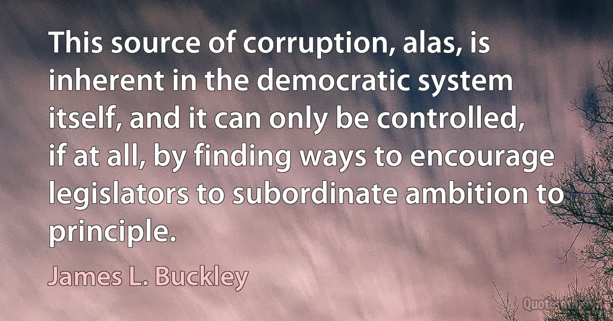 This source of corruption, alas, is inherent in the democratic system itself, and it can only be controlled, if at all, by finding ways to encourage legislators to subordinate ambition to principle. (James L. Buckley)