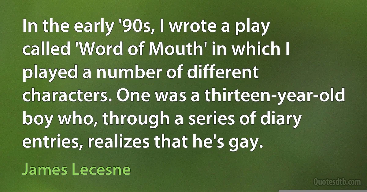 In the early '90s, I wrote a play called 'Word of Mouth' in which I played a number of different characters. One was a thirteen-year-old boy who, through a series of diary entries, realizes that he's gay. (James Lecesne)