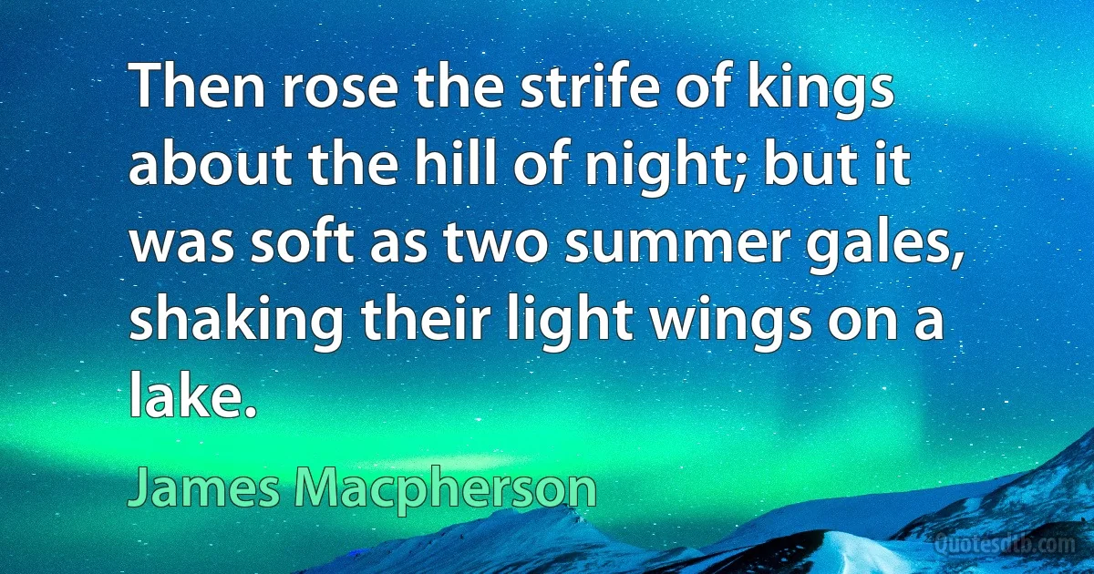 Then rose the strife of kings about the hill of night; but it was soft as two summer gales, shaking their light wings on a lake. (James Macpherson)