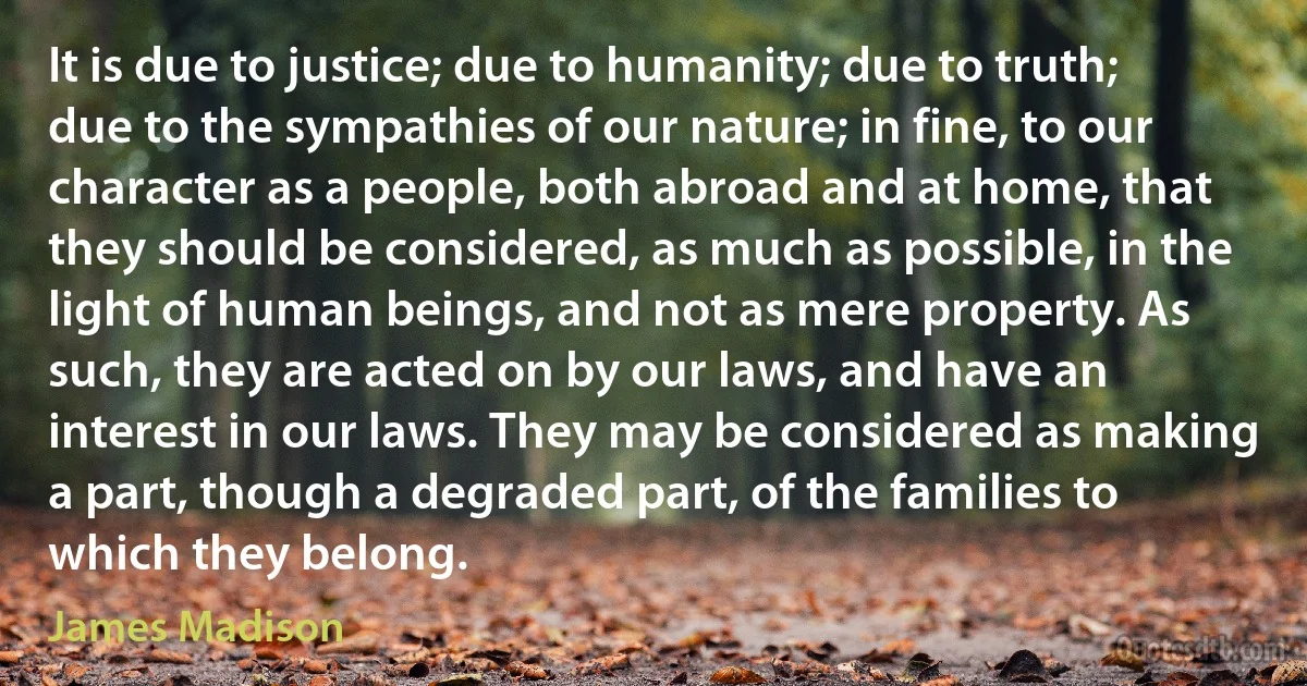 It is due to justice; due to humanity; due to truth; due to the sympathies of our nature; in fine, to our character as a people, both abroad and at home, that they should be considered, as much as possible, in the light of human beings, and not as mere property. As such, they are acted on by our laws, and have an interest in our laws. They may be considered as making a part, though a degraded part, of the families to which they belong. (James Madison)