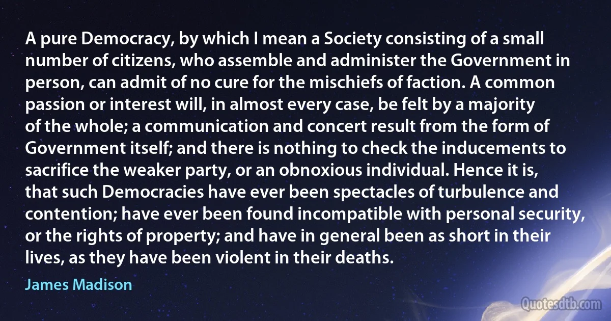 A pure Democracy, by which I mean a Society consisting of a small number of citizens, who assemble and administer the Government in person, can admit of no cure for the mischiefs of faction. A common passion or interest will, in almost every case, be felt by a majority of the whole; a communication and concert result from the form of Government itself; and there is nothing to check the inducements to sacrifice the weaker party, or an obnoxious individual. Hence it is, that such Democracies have ever been spectacles of turbulence and contention; have ever been found incompatible with personal security, or the rights of property; and have in general been as short in their lives, as they have been violent in their deaths. (James Madison)