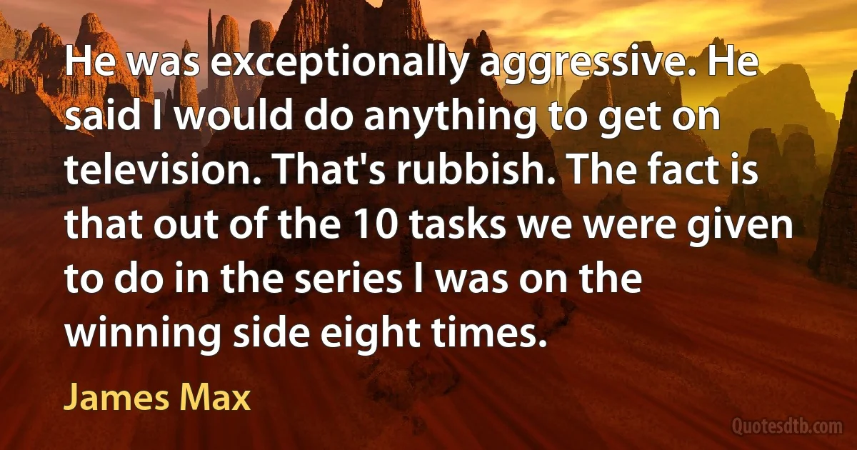 He was exceptionally aggressive. He said I would do anything to get on television. That's rubbish. The fact is that out of the 10 tasks we were given to do in the series I was on the winning side eight times. (James Max)