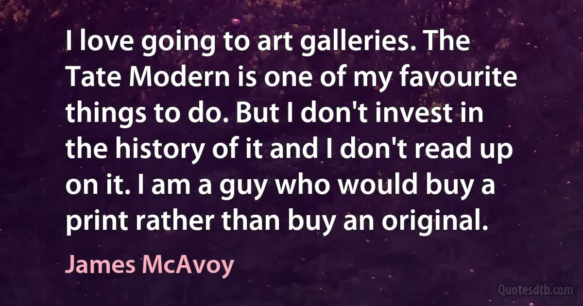 I love going to art galleries. The Tate Modern is one of my favourite things to do. But I don't invest in the history of it and I don't read up on it. I am a guy who would buy a print rather than buy an original. (James McAvoy)