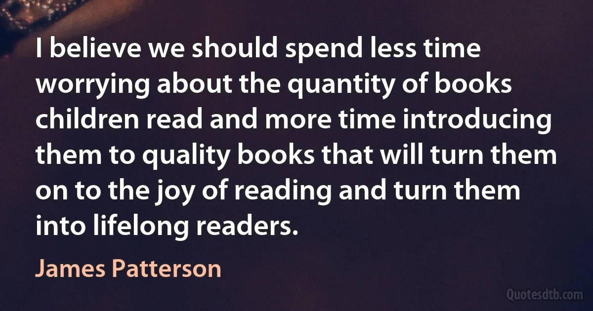 I believe we should spend less time worrying about the quantity of books children read and more time introducing them to quality books that will turn them on to the joy of reading and turn them into lifelong readers. (James Patterson)