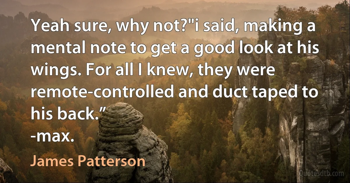 Yeah sure, why not?"i said, making a mental note to get a good look at his wings. For all I knew, they were remote-controlled and duct taped to his back.”
-max. (James Patterson)