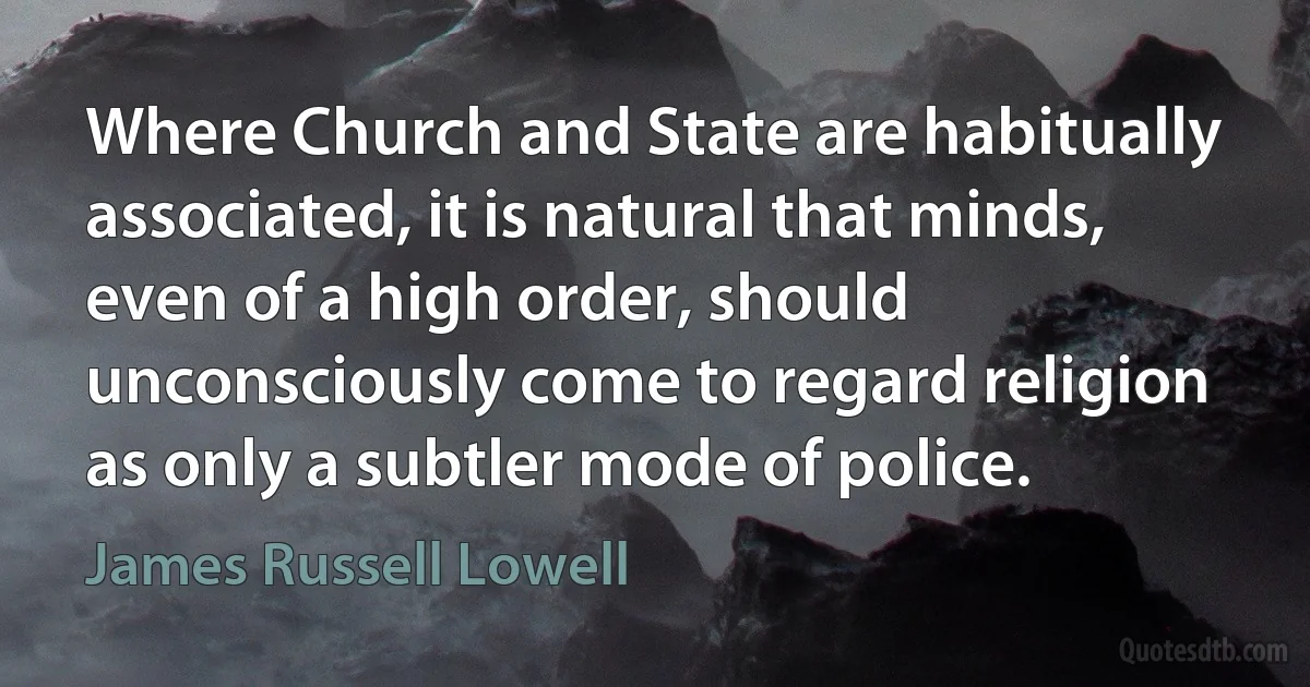 Where Church and State are habitually associated, it is natural that minds, even of a high order, should unconsciously come to regard religion as only a subtler mode of police. (James Russell Lowell)