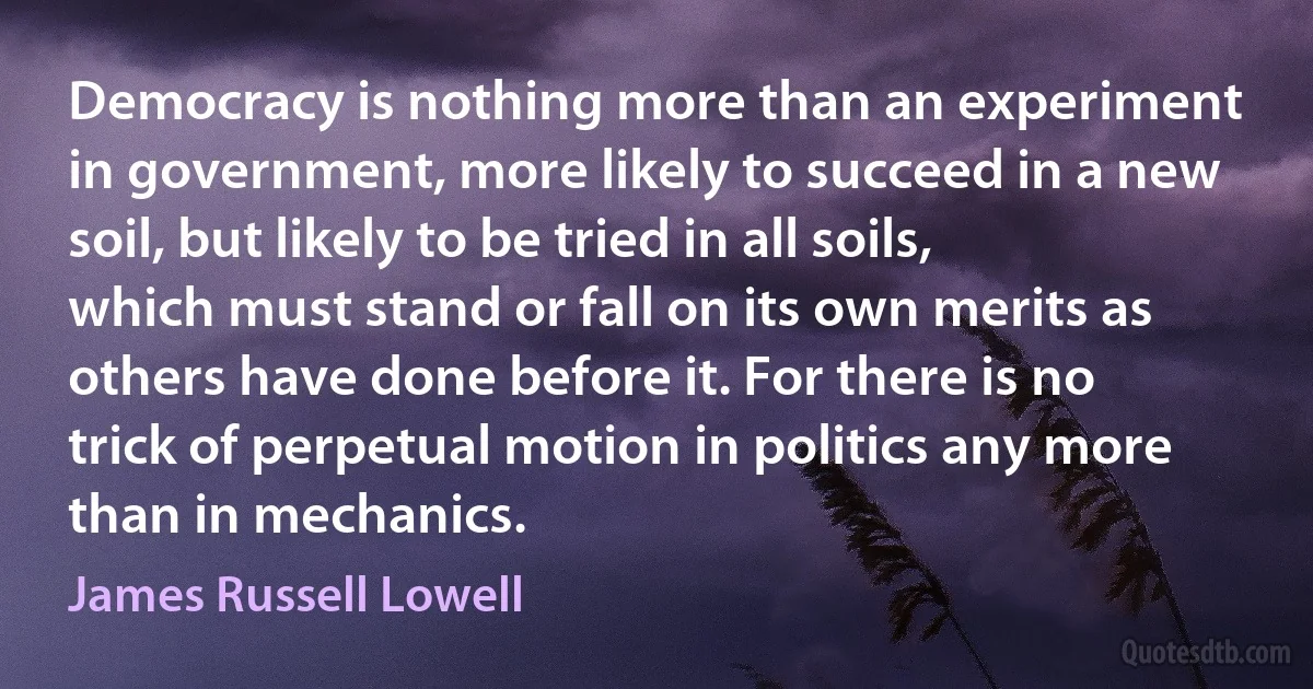 Democracy is nothing more than an experiment in government, more likely to succeed in a new soil, but likely to be tried in all soils, which must stand or fall on its own merits as others have done before it. For there is no trick of perpetual motion in politics any more than in mechanics. (James Russell Lowell)