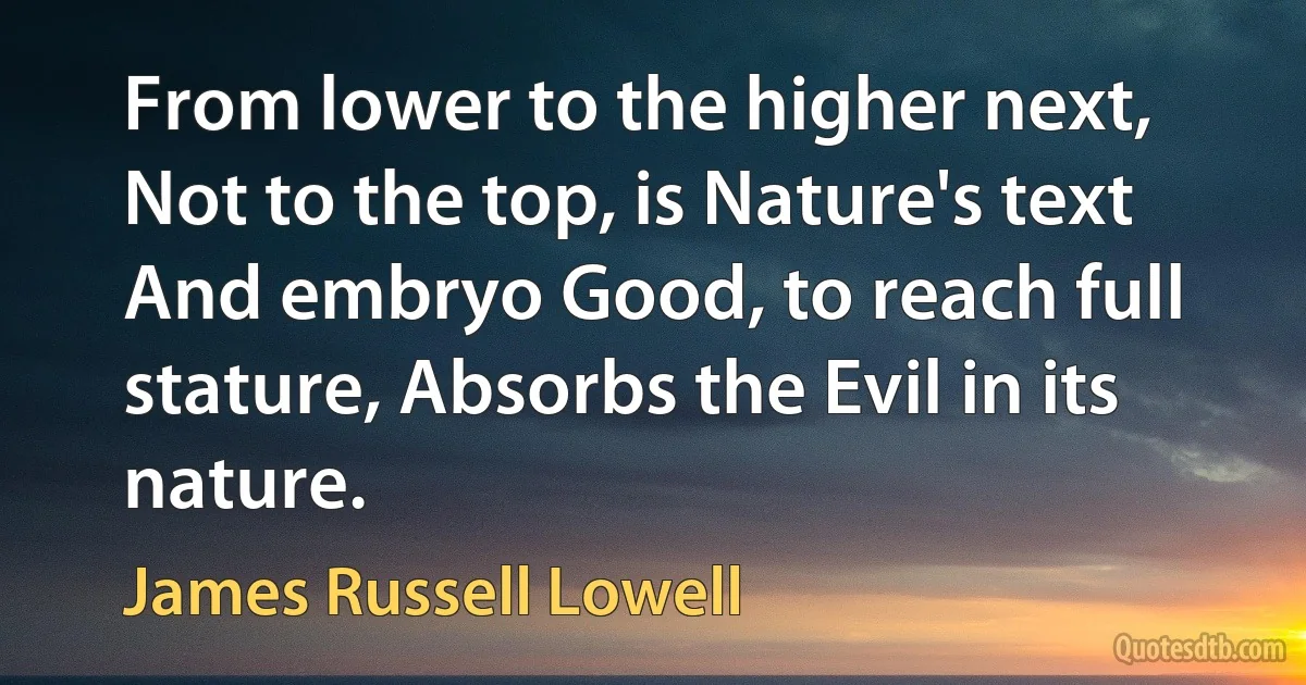 From lower to the higher next, Not to the top, is Nature's text And embryo Good, to reach full stature, Absorbs the Evil in its nature. (James Russell Lowell)