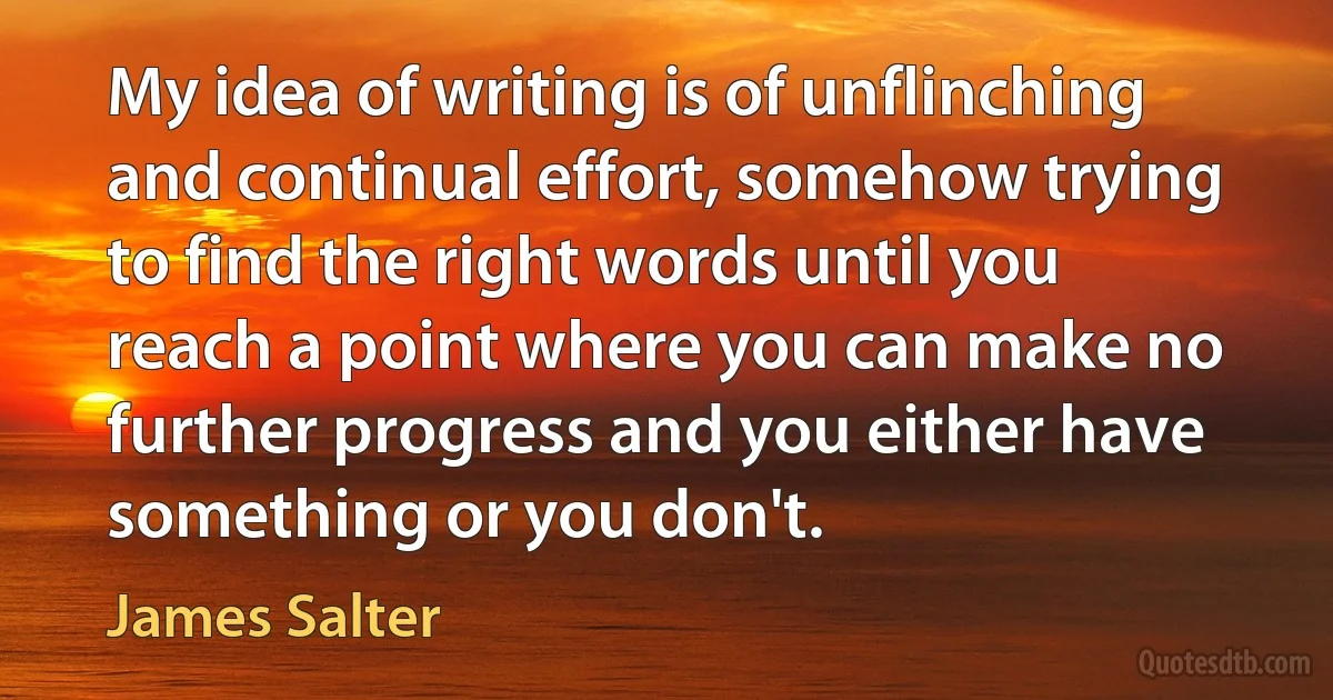 My idea of writing is of unflinching and continual effort, somehow trying to find the right words until you reach a point where you can make no further progress and you either have something or you don't. (James Salter)