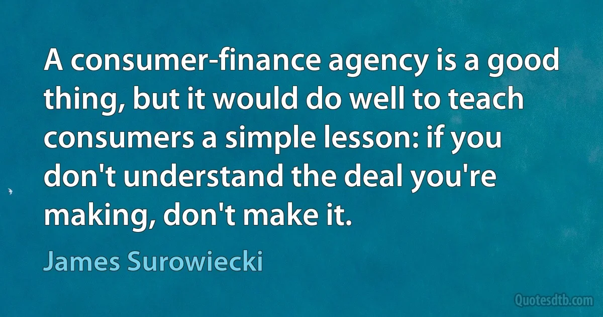 A consumer-finance agency is a good thing, but it would do well to teach consumers a simple lesson: if you don't understand the deal you're making, don't make it. (James Surowiecki)