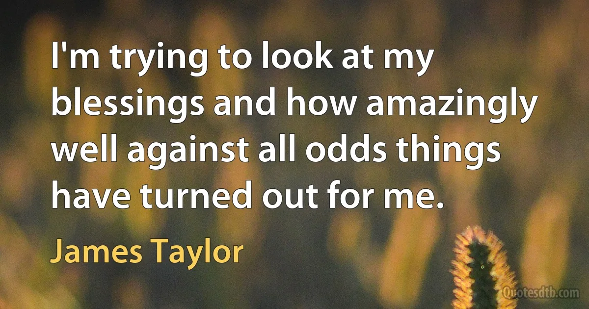 I'm trying to look at my blessings and how amazingly well against all odds things have turned out for me. (James Taylor)