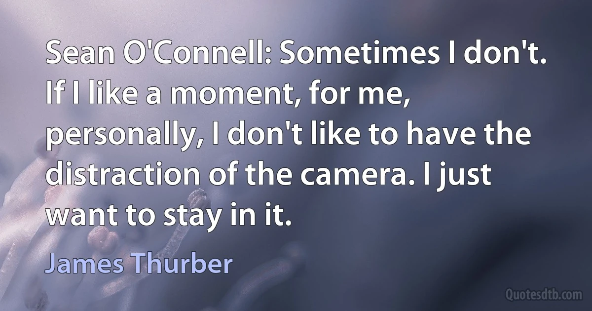 Sean O'Connell: Sometimes I don't. If I like a moment, for me, personally, I don't like to have the distraction of the camera. I just want to stay in it. (James Thurber)