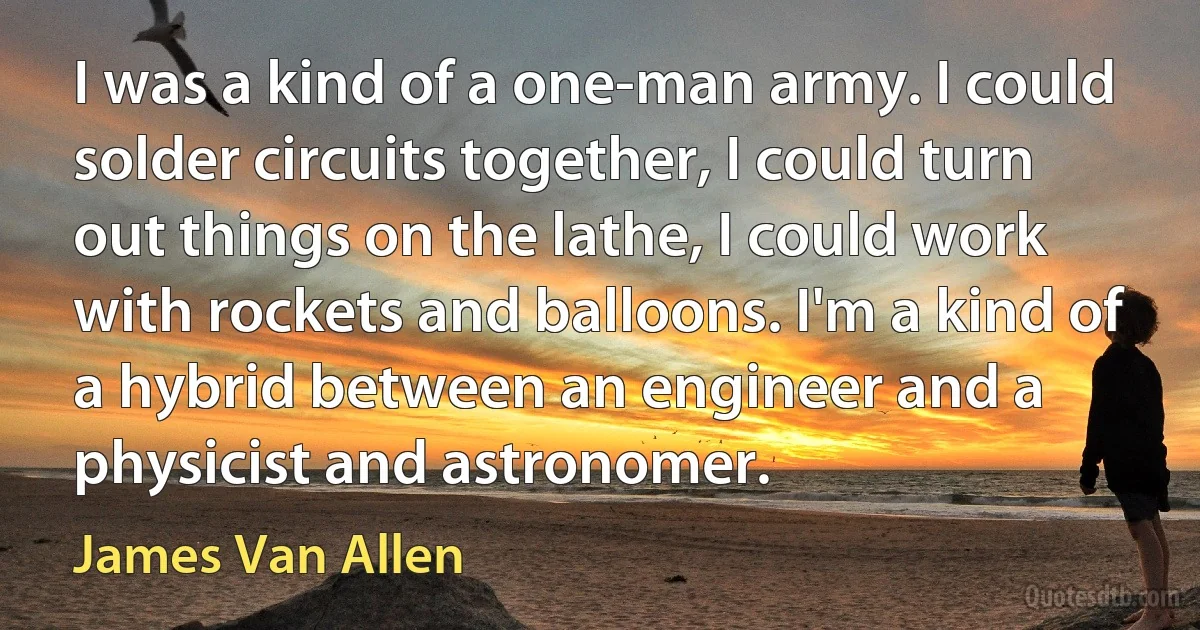 I was a kind of a one-man army. I could solder circuits together, I could turn out things on the lathe, I could work with rockets and balloons. I'm a kind of a hybrid between an engineer and a physicist and astronomer. (James Van Allen)