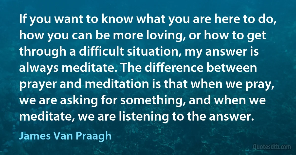 If you want to know what you are here to do, how you can be more loving, or how to get through a difficult situation, my answer is always meditate. The difference between prayer and meditation is that when we pray, we are asking for something, and when we meditate, we are listening to the answer. (James Van Praagh)