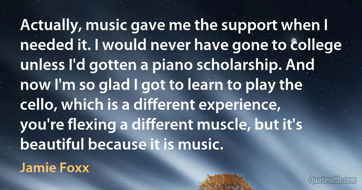 Actually, music gave me the support when I needed it. I would never have gone to college unless I'd gotten a piano scholarship. And now I'm so glad I got to learn to play the cello, which is a different experience, you're flexing a different muscle, but it's beautiful because it is music. (Jamie Foxx)