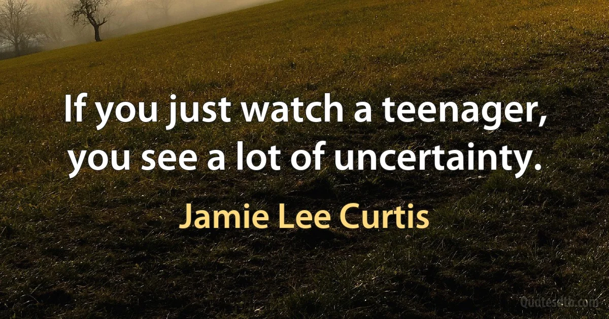 If you just watch a teenager, you see a lot of uncertainty. (Jamie Lee Curtis)