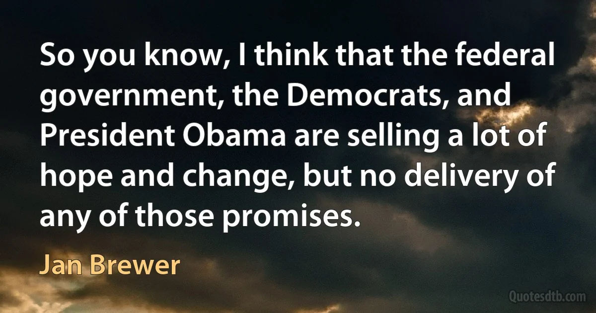 So you know, I think that the federal government, the Democrats, and President Obama are selling a lot of hope and change, but no delivery of any of those promises. (Jan Brewer)