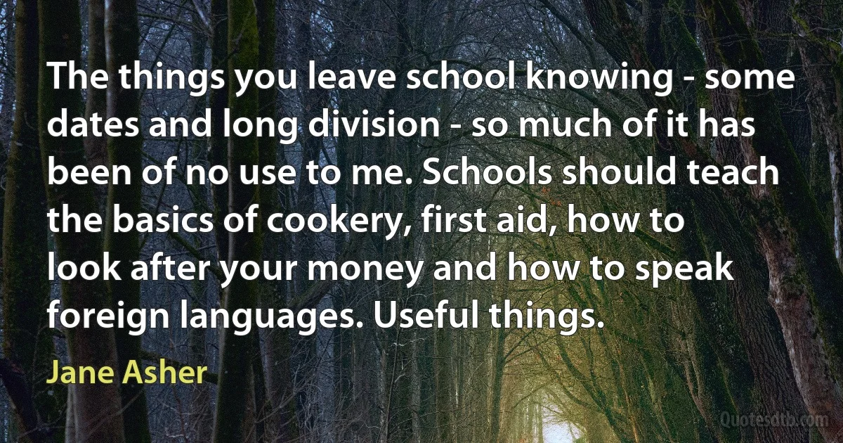 The things you leave school knowing - some dates and long division - so much of it has been of no use to me. Schools should teach the basics of cookery, first aid, how to look after your money and how to speak foreign languages. Useful things. (Jane Asher)