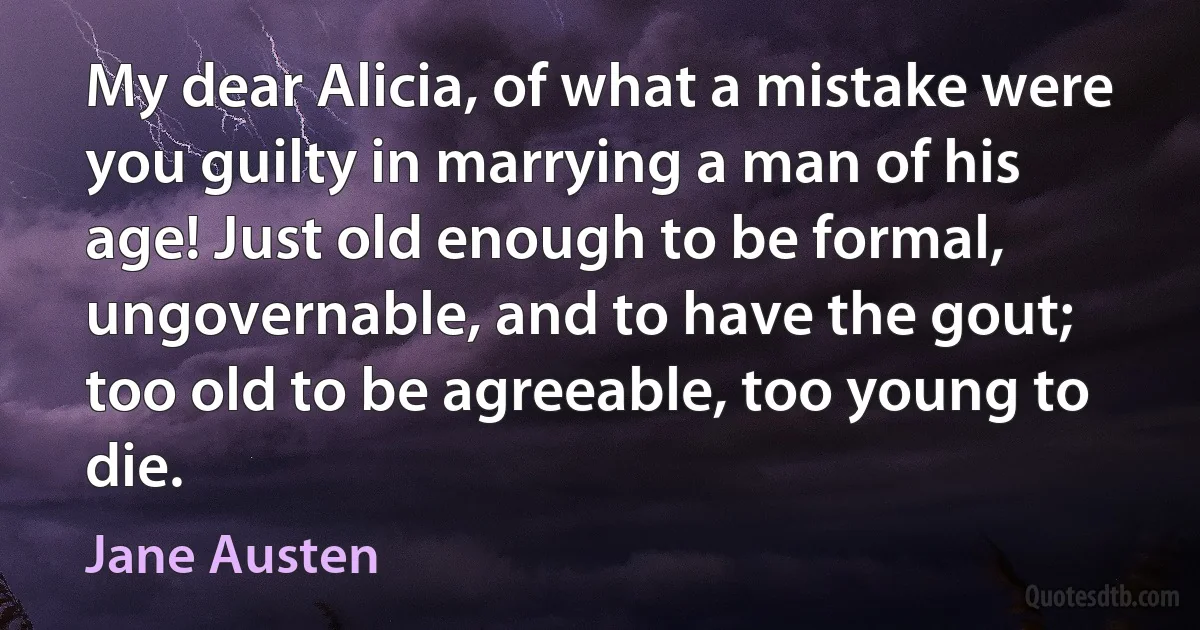 My dear Alicia, of what a mistake were you guilty in marrying a man of his age! Just old enough to be formal, ungovernable, and to have the gout; too old to be agreeable, too young to die. (Jane Austen)