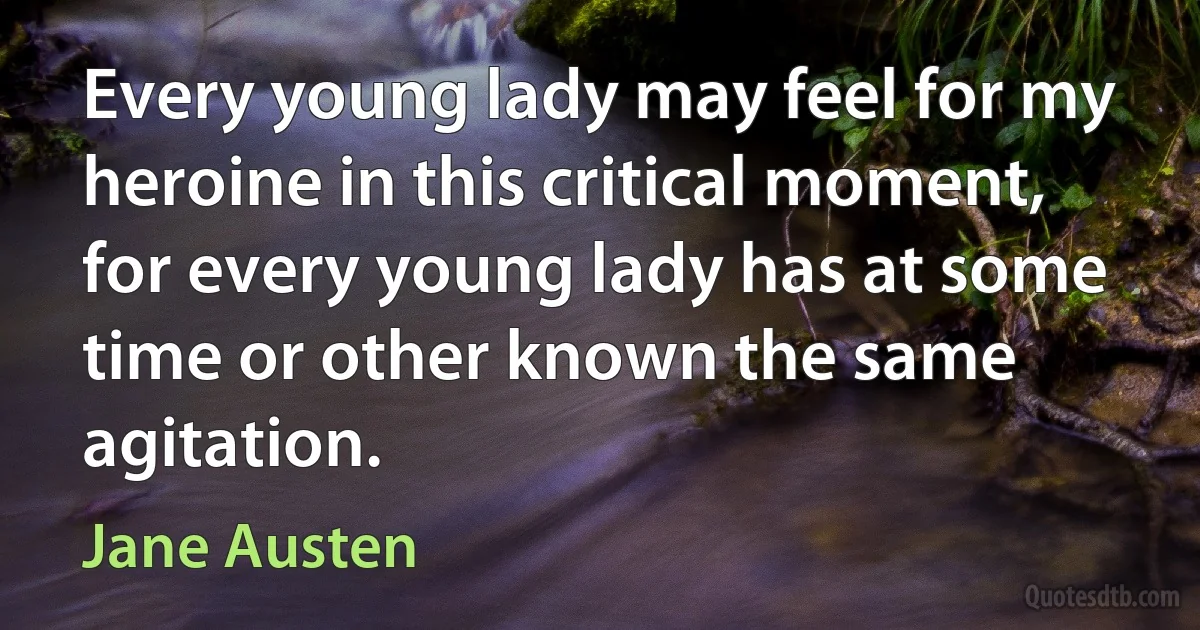 Every young lady may feel for my heroine in this critical moment, for every young lady has at some time or other known the same agitation. (Jane Austen)