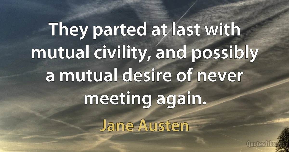 They parted at last with mutual civility, and possibly a mutual desire of never meeting again. (Jane Austen)