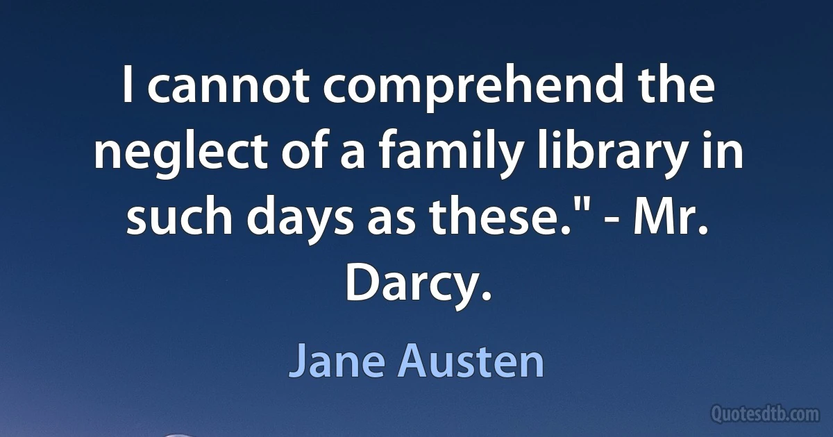 I cannot comprehend the neglect of a family library in such days as these." - Mr. Darcy. (Jane Austen)