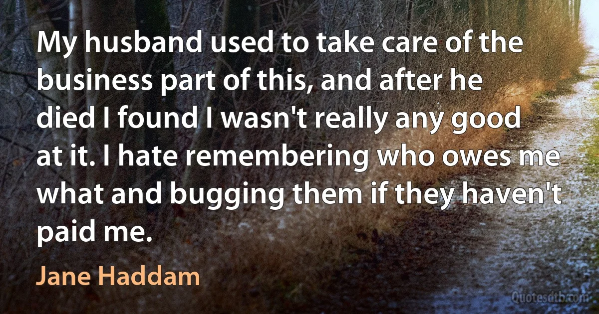 My husband used to take care of the business part of this, and after he died I found I wasn't really any good at it. I hate remembering who owes me what and bugging them if they haven't paid me. (Jane Haddam)