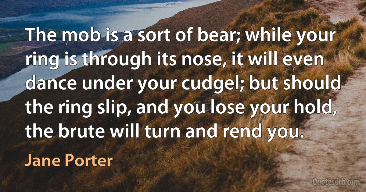 The mob is a sort of bear; while your ring is through its nose, it will even dance under your cudgel; but should the ring slip, and you lose your hold, the brute will turn and rend you. (Jane Porter)