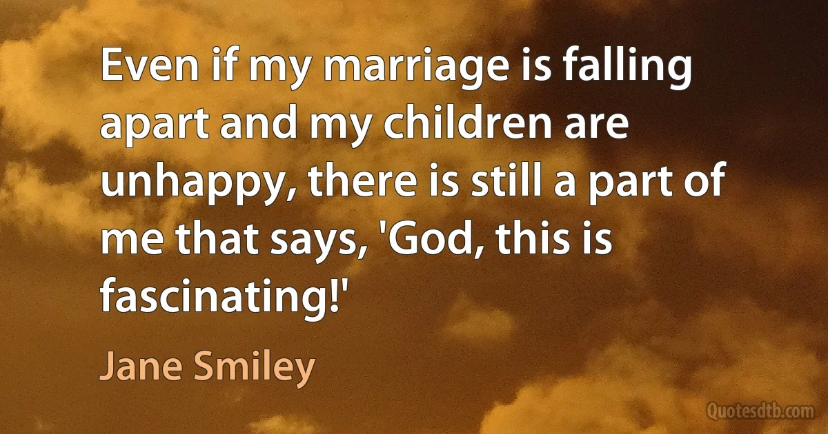 Even if my marriage is falling apart and my children are unhappy, there is still a part of me that says, 'God, this is fascinating!' (Jane Smiley)