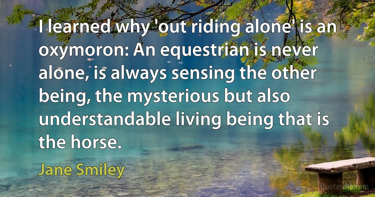 I learned why 'out riding alone' is an oxymoron: An equestrian is never alone, is always sensing the other being, the mysterious but also understandable living being that is the horse. (Jane Smiley)