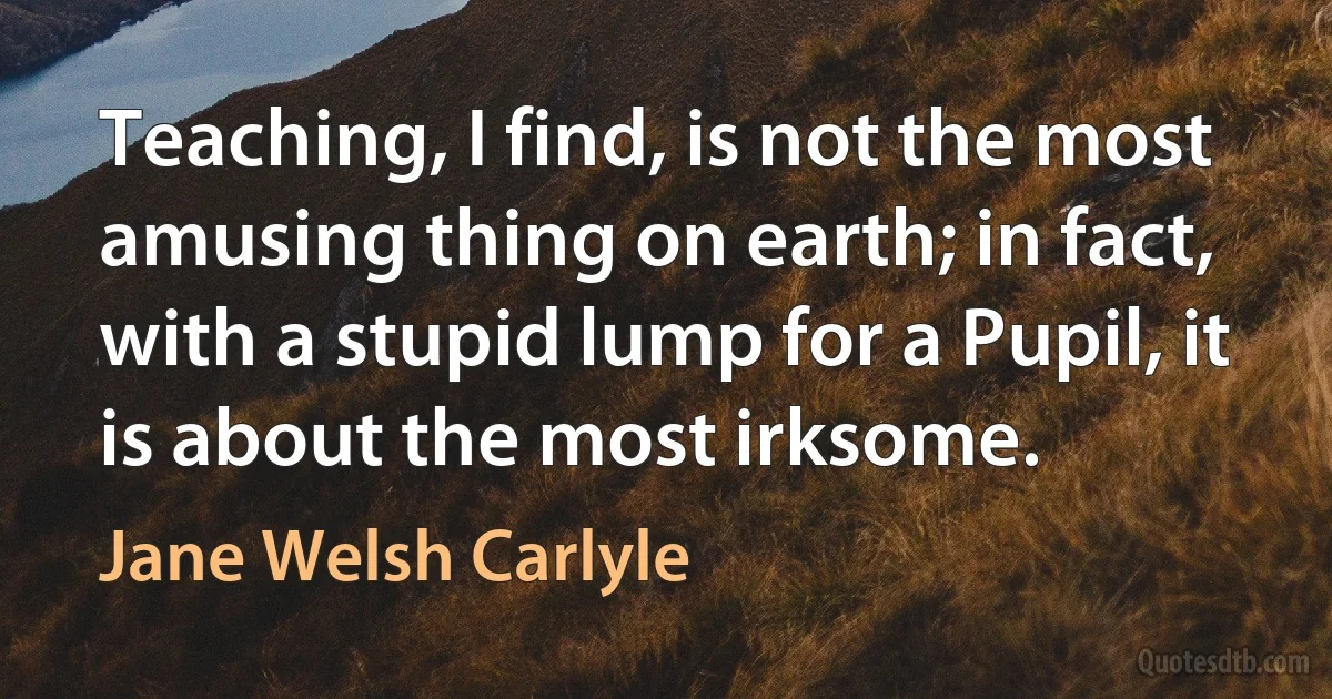 Teaching, I find, is not the most amusing thing on earth; in fact, with a stupid lump for a Pupil, it is about the most irksome. (Jane Welsh Carlyle)