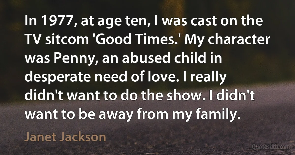 In 1977, at age ten, I was cast on the TV sitcom 'Good Times.' My character was Penny, an abused child in desperate need of love. I really didn't want to do the show. I didn't want to be away from my family. (Janet Jackson)