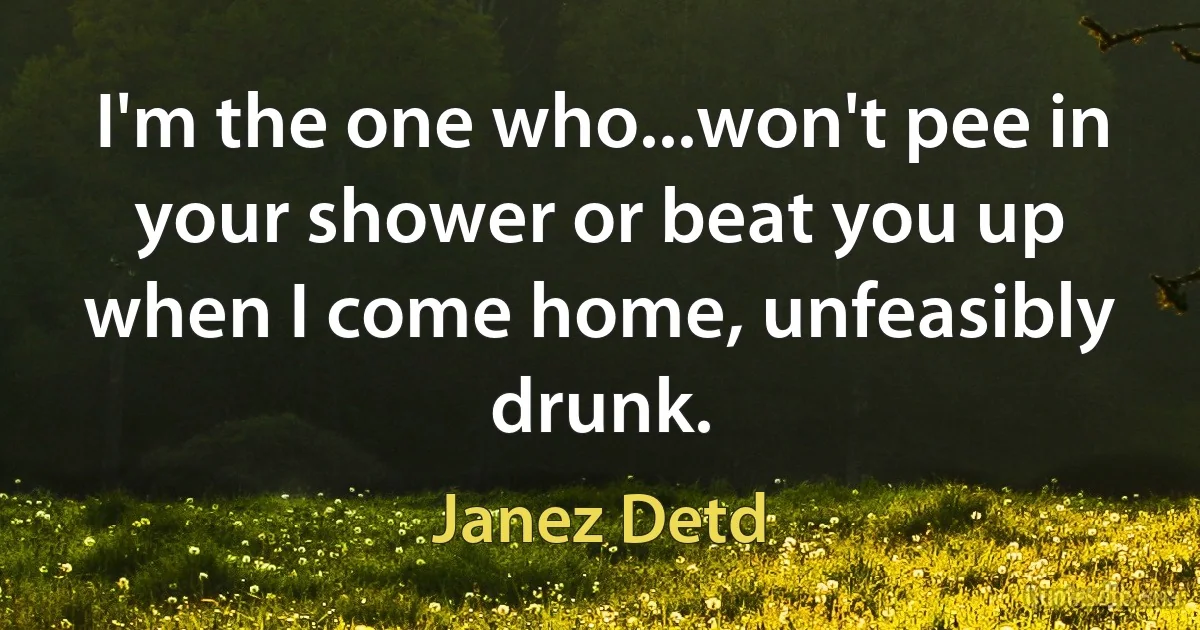 I'm the one who...won't pee in your shower or beat you up when I come home, unfeasibly drunk. (Janez Detd)