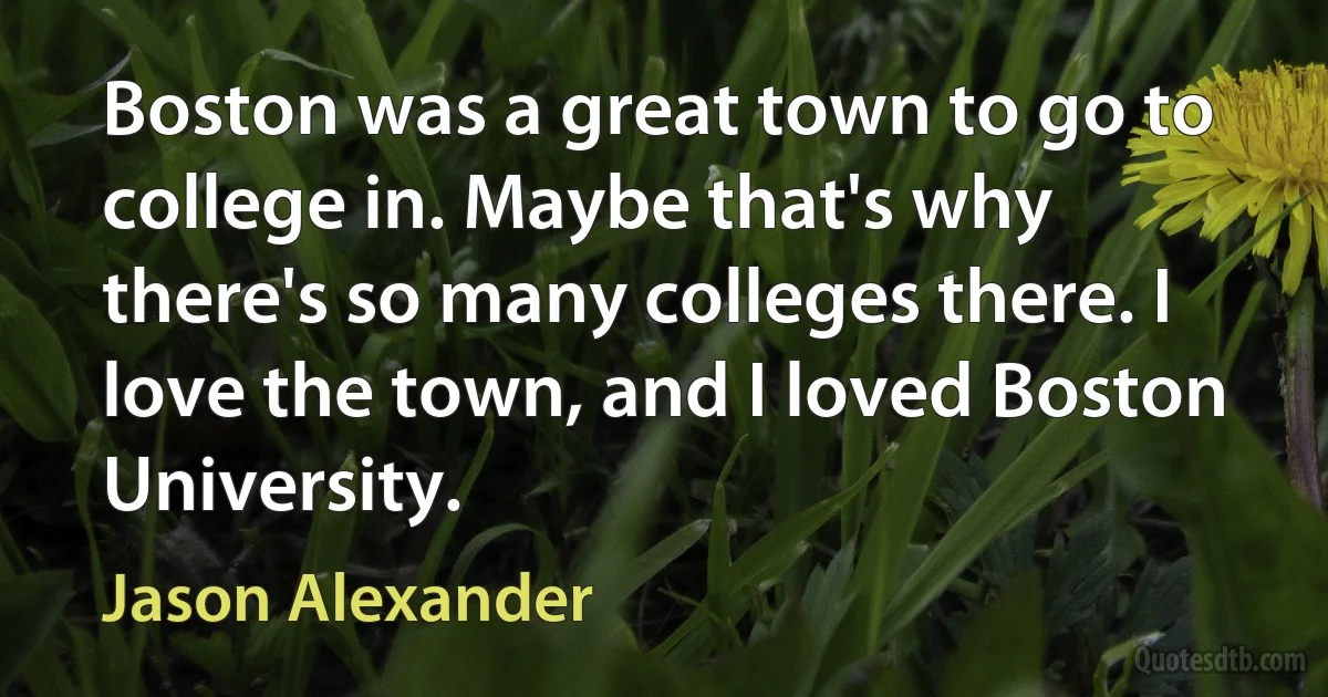 Boston was a great town to go to college in. Maybe that's why there's so many colleges there. I love the town, and I loved Boston University. (Jason Alexander)