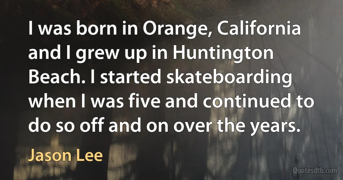 I was born in Orange, California and I grew up in Huntington Beach. I started skateboarding when I was five and continued to do so off and on over the years. (Jason Lee)